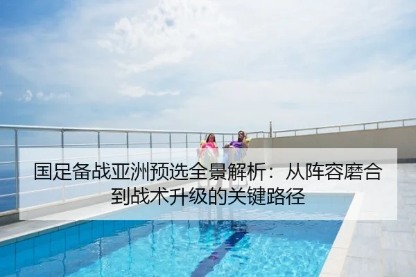 国足备战亚洲预选全景解析：从阵容磨合到战术升级的关键路径
