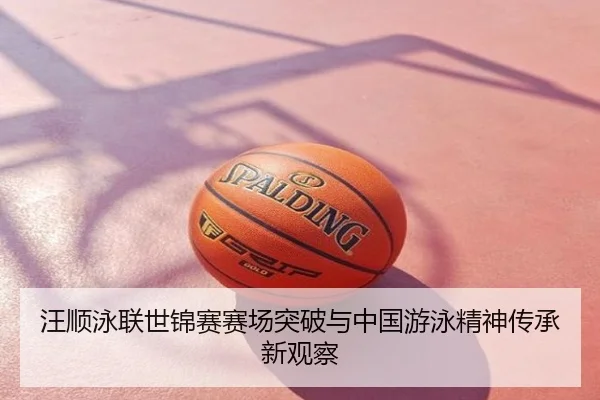 汪顺泳联世锦赛赛场突破与中国游泳精神传承新观察