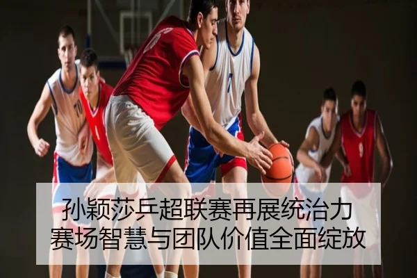 孙颖莎乒超联赛再展统治力 赛场智慧与团队价值全面绽放